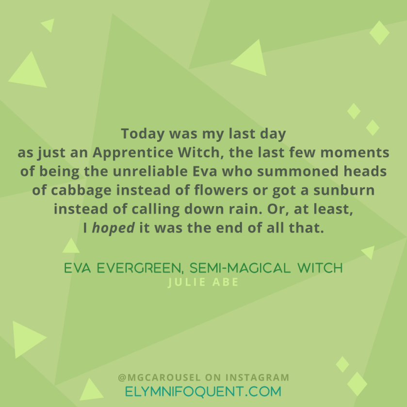 "Today was my last day as just an Apprentice Witch, the last few moments of being the unreliable Eva who summoned heads of cabbage instead of flowers or got a sunburn instead of calling down rain. Or, at least, I hoped it was the end of all that." -Eva Evergreen, Semi-Magical Witch by Julie Abe