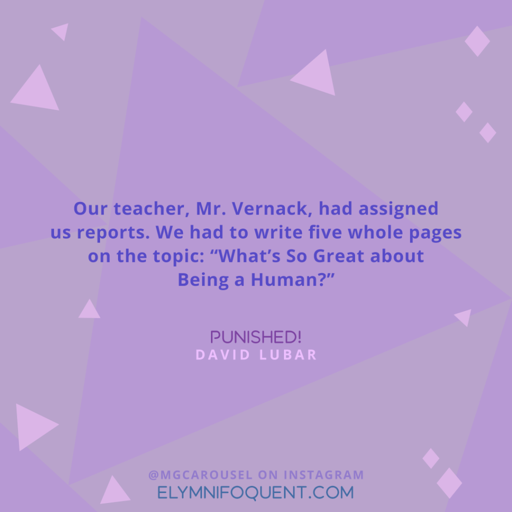 "Our teacher, Mr. Vernack, had assigned us reports. We had to write five whole pages on the topic: "What's So Great about Being a Human?" —Punished! by David Lubar