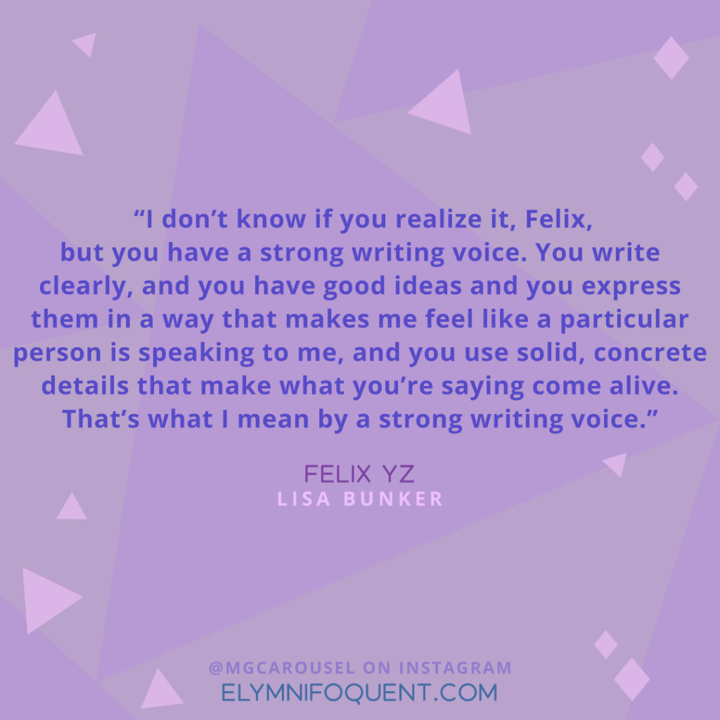 "I don't know if you realize it, Felix, but you have a strong writing voice. You write clearly, and you have good ideas and you express them in a way that makes me feel like a particular person is speaking to me, and you use solid, concrete details that make what you're saying come alive. That's what I mean by a strong writing voice." —Felix Yz by Lisa Bunker