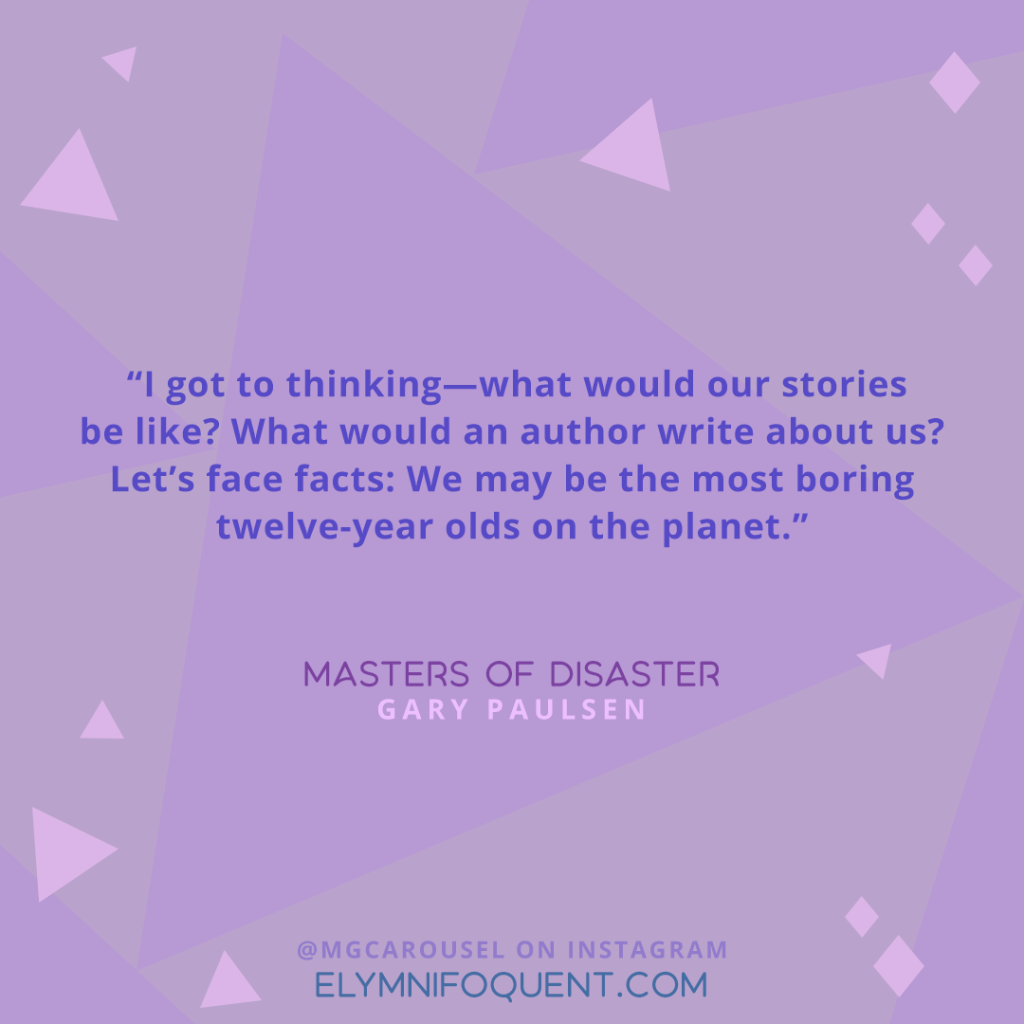 "I got to thinking—what would our stories be like? What would an author write about us? Let's face facts: We may be the most boring twelve-year olds on the planet." —Masters of Disaster by Gary Paulsen