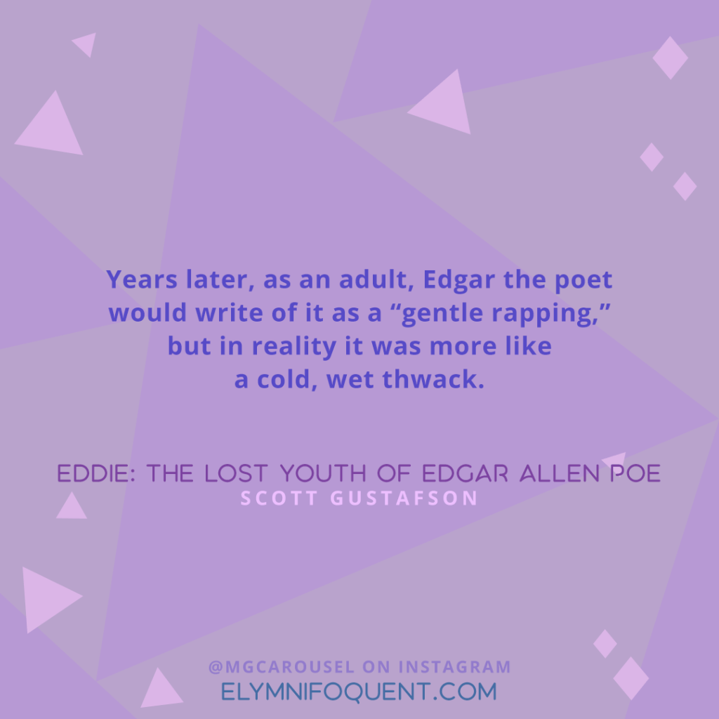 "Years later, as an adult, Edgar the poet would write of it as "gentle rapping," but in reality it was more like a cold, wet, thwack." —Eddie: The Lost Youth of Edgar Allen Poe by Scott Gustafson