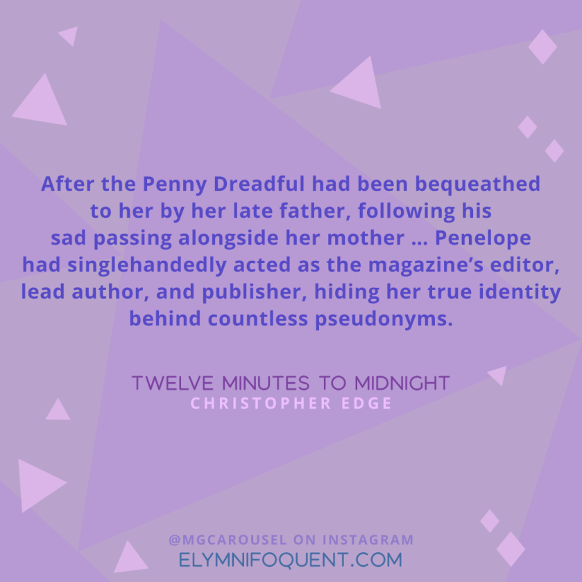 "After the Penny Dreadful had been bequeathed to her by her late father, following his sad passing alongside her mother ... Penelope had singlehandedly acted as the magazine's editor, lead author, and publisher, hiding her true identity behind countless pseudonyms." —Twelve Minutes to Midnight by Christopher Edge