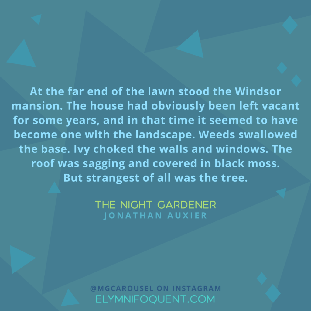 "At the far end of the lawn stood the Windsor mansion. The house had obviously been left vacant for some years, and in that time it seemed to have become one with the landscape. Weeds swallowed the base. Ivy choked the walls and windows. The roof was sagging and covered in black moss. But strangest of all was the tree." —The Night Gardener by Jonathan Auxier