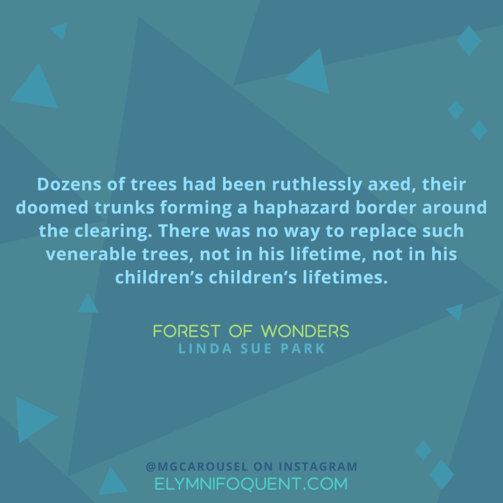 "Dozens of trees had been ruthlessly axed, their doomed trunks forming a haphazard border around the clearing. There was no way to replace such venerable trees, not in his lifetime, not in his children’s children’s lifetimes." —Forest of Wonders by Linda Sue Park