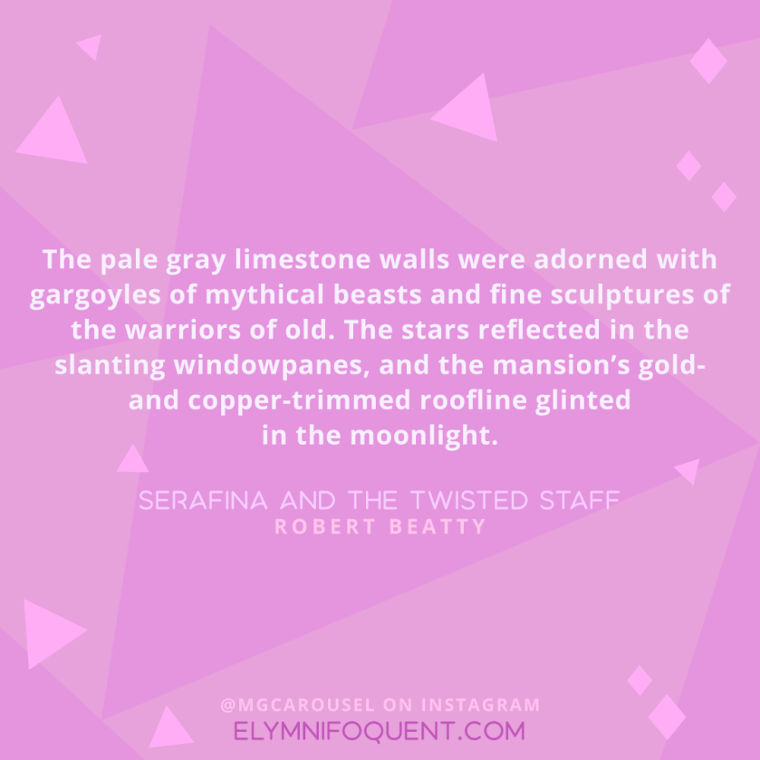The pale gray limestone walls were adorned with gargoyles of mythical beasts and fine sculptures of the warriors of old. The stars reflected in the slanting windowpanes, and the mansion’s gold- and copper-trimmed roofline glinted in the moonlight. —SERAFINA AND THE TWISTED STAFF by Robert Beatty