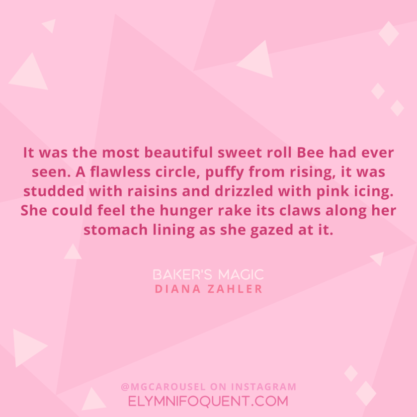 “It was the most beautiful sweet roll Bee had ever seen. A flawless circle, puffy from rising, it was studded with raisins and drizzled with pink icing. She could feel the hunger rake its claws along her stomach lining as she gazed at it.” –Baker’s Magic by Diane Zahler