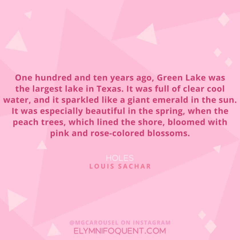 “One hundred and ten years ago, Green Lake was the largest lake in Texas. It was full of clear cool water, and it sparkled like a giant emerald in the sun. It was especially beautiful in the spring, when the peach trees, which lined the shore, bloomed with pink and rose-colored blossoms.” –Holes by Louis Sachar