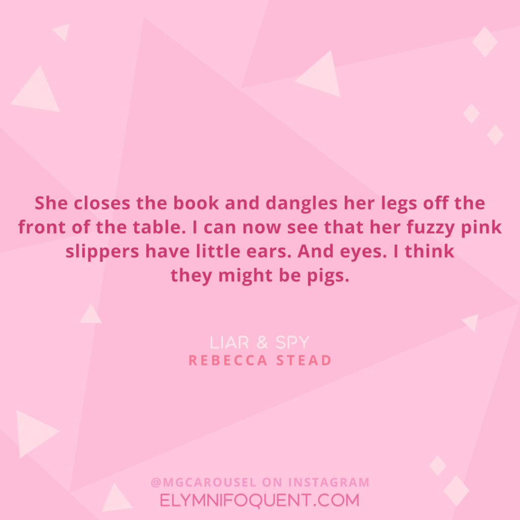 “She closes the book and dangles her legs off the front of the table. I can now see that her fuzzy pink slippers have little ears. And eyes. I think they might pigs.” –Liar & Spy by Rebecca Stead