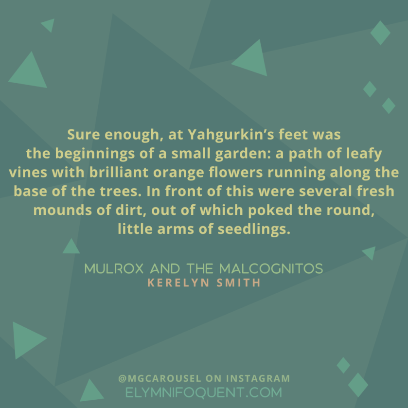 "Sure enough, at Yahgurkin's feet was the beginnings of a small garden: a path of leafy vines with brilliant orange flowers running along the base of the trees. In front of this were several fresh mounds of dirt, out of which poked the round, little arms of seedlings." -Mulrox and the Malcognitos by Kerelyn Smith