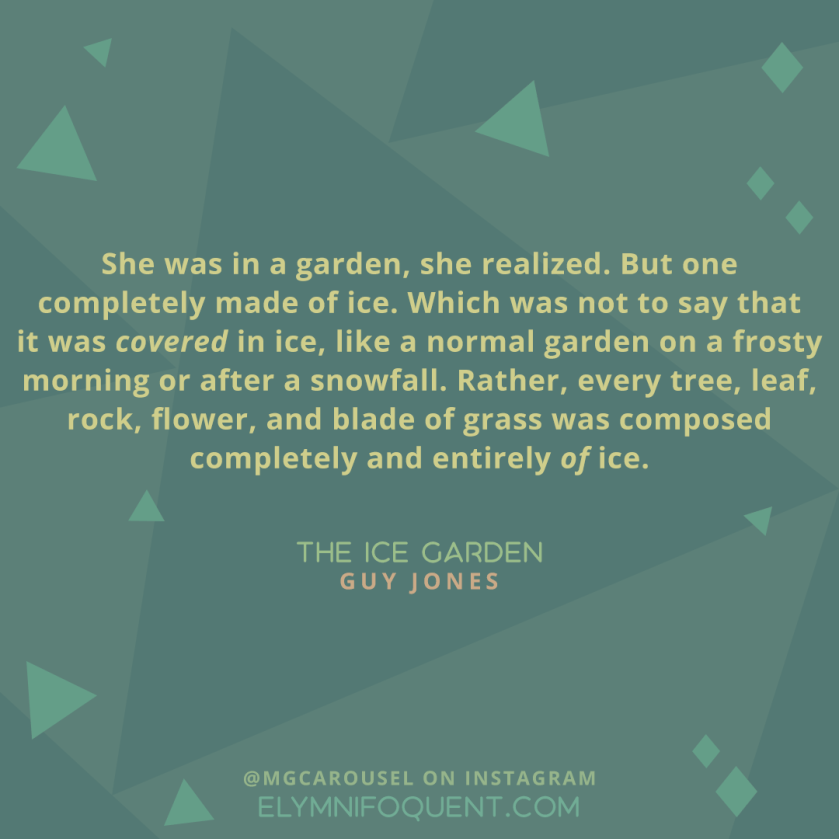 "She was in a garden, she realized. But one completely made of ice. Which was not to say that it was covered in ice, like a normal garden on a frosty morning or after a snowfall. Rather, every tree, leaf, rock, flower, and blade of grass was composed completely and entirely of ice." -The Ice Garden by Guy Jones