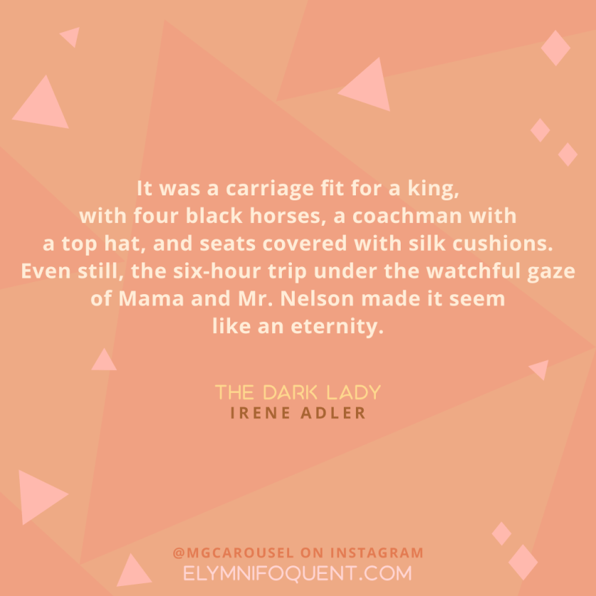 "It was a carriage fit for a king, with four black horses, a coachman with a top hat, and seats covered with silk cushions. Even still, the six-hour trip under the watchful gaze of Mama and Mr. Nelson made it seem like an eternity." -The Dark Lady by Irene Adler