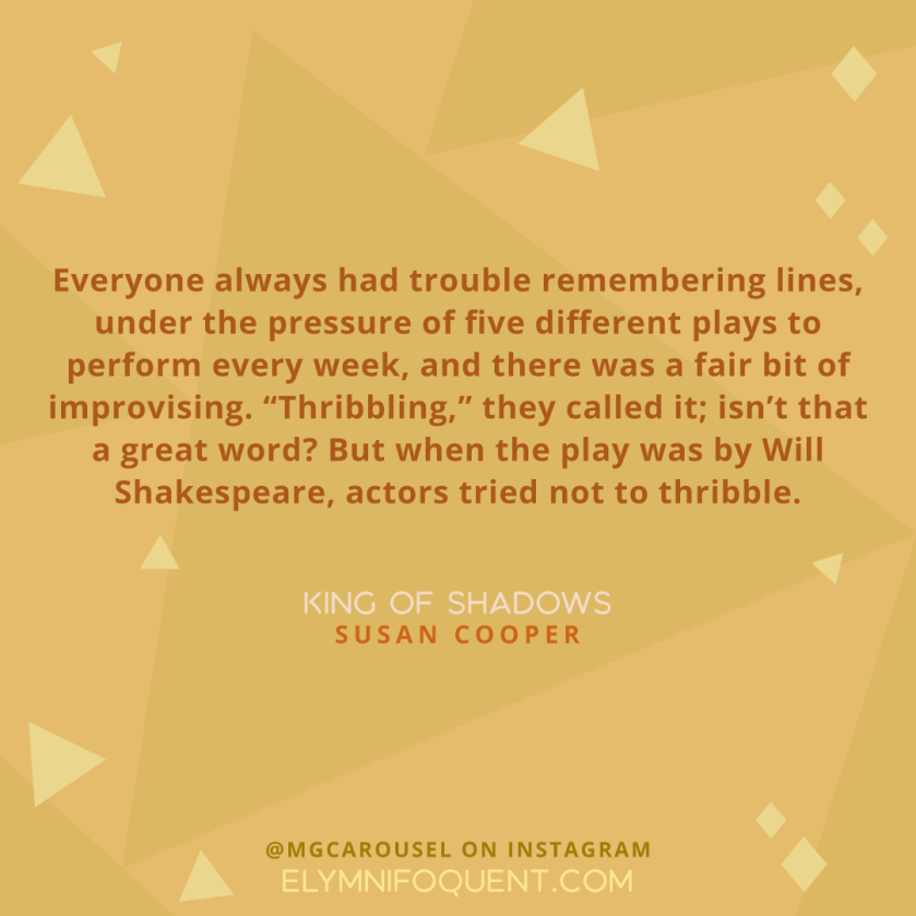 Everyone always had trouble remembering lines, under the pressure of five different plays to perform every week, and there was a fair bit of improvising. “Thribbling,” they called it; isn’t that a great word? But when the play was by Will Shakespeare, actors tried not to thribble,. —KING OF SHADOWS by Susan Cooper