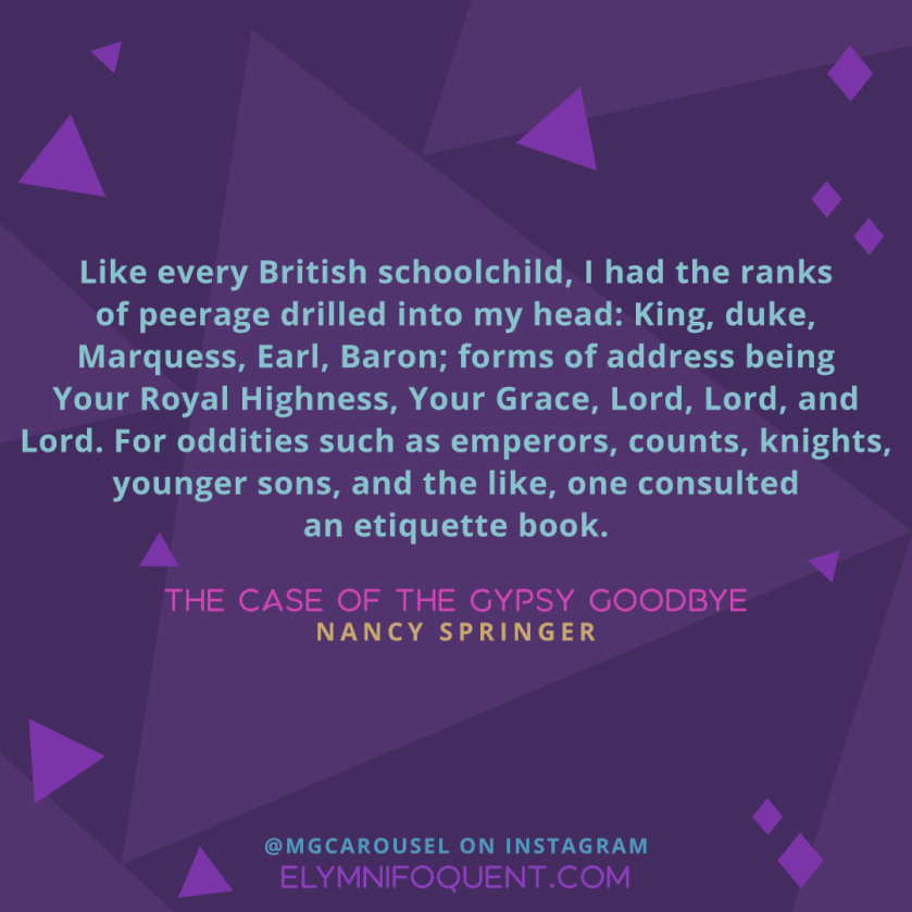 Like every British schoolchild, I had the ranks of peerage drilled into my head: King, duke, Marquess, Earl, Baron; forms of address being Your Royal Highness, Your Grace, Lord, Lord, and Lord. For oddities such as emperors, counts, knights, younger sons, and the like, one consulted an etiquette book. --THE CASE OF THE GYPSY GOODBYE by Nancy Springer