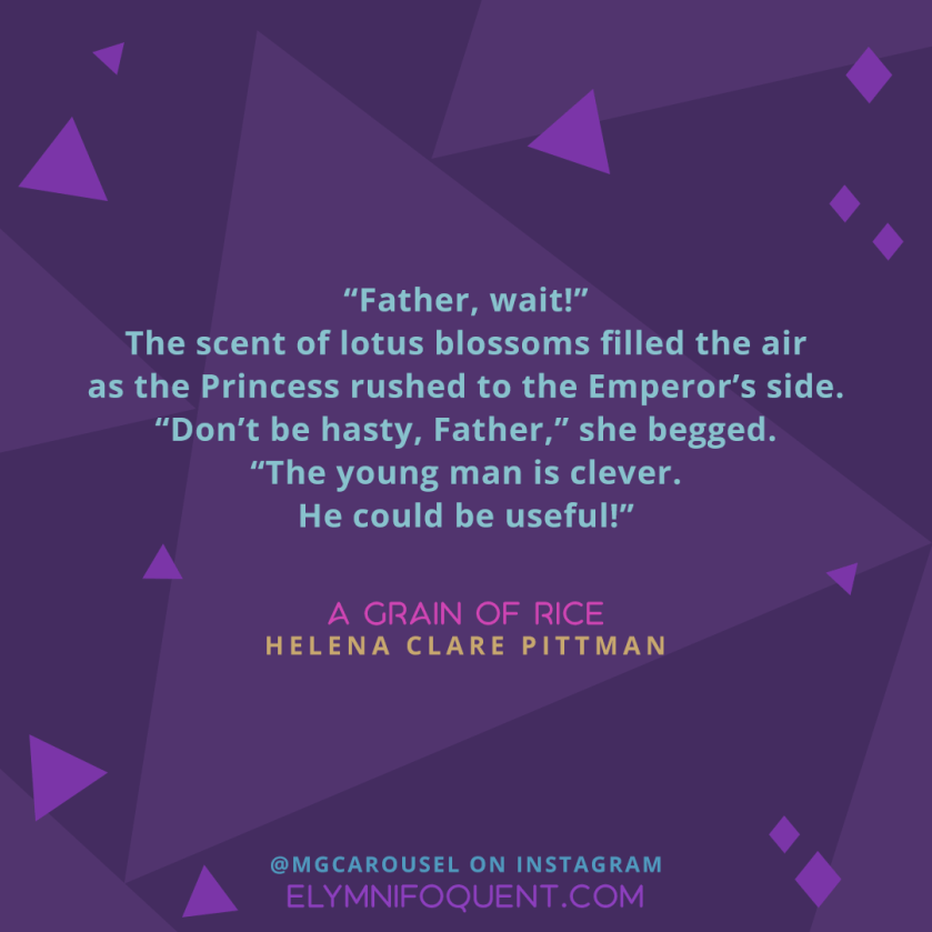 “Father, wait!” The scent of lotus blossoms filled the air as the Princess rushed to the Emperor’s side. “Don’t be hasty, Father,” she begged. “The young man is clever. He could be useful!” —A GRAIN OF RICE by Helena Clare Pittman