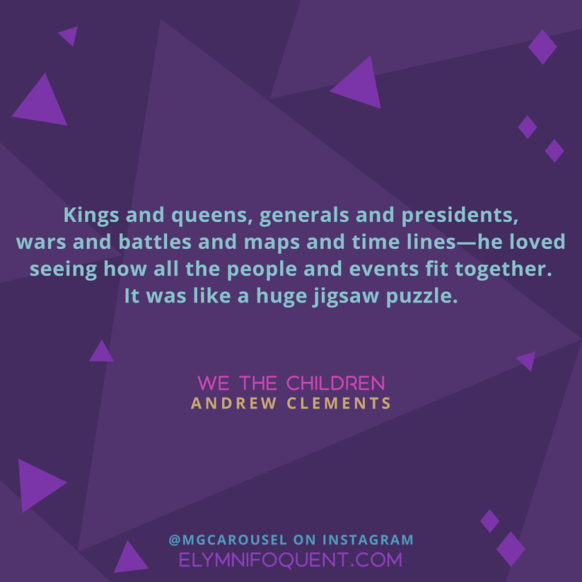 Kings and queens, generals and presidents, wars and battles and maps and time lines—he loved seeing how all the people and events fit together. It was like a huge jigsaw puzzle. —WE THE CHILDREN by Andrew Clements