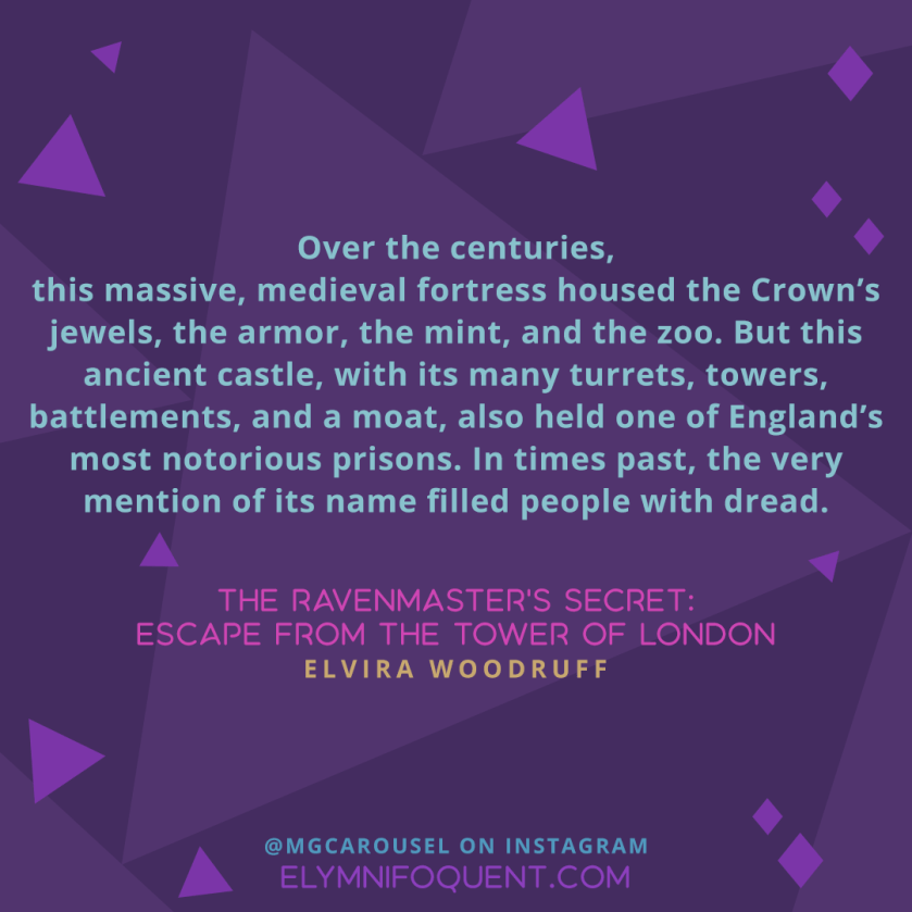 Over the centuries, this massive, medieval fortress housed the Crown’s jewels, the armor, the mint, and the zoo. But this ancient castle, with its many turrets, towers, battlements, and a moat, also held one of England’s most notorious prisons. In times past, the very mention of its name filled people with dread. —THE RAVENMASTER’S SECRET: ESCAPE FROM THE TOWER OF LONDON by Elvira Woodruff