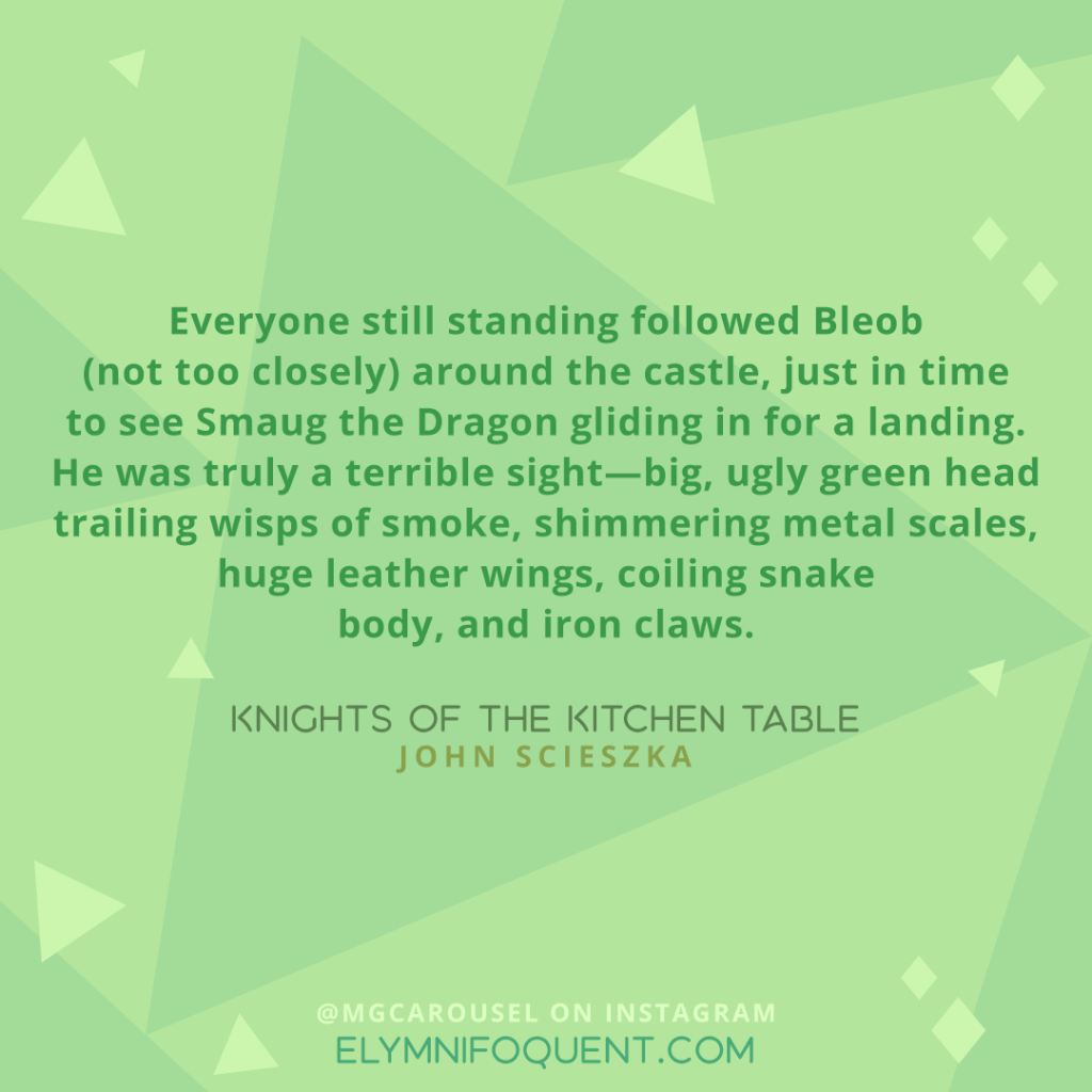 Everyone still standing followed Bleob (not too closely) around the castle, just in time to see Smaug the Dragon gliding in for a landing. He was truly a terrible sight—big, ugly green head trailing wisps of smoke, shimmering metal scales, huge leather wings, coiling snake body, and iron claws. —KNIGHTS OF THE KITCHEN TABLE by John Scieszka