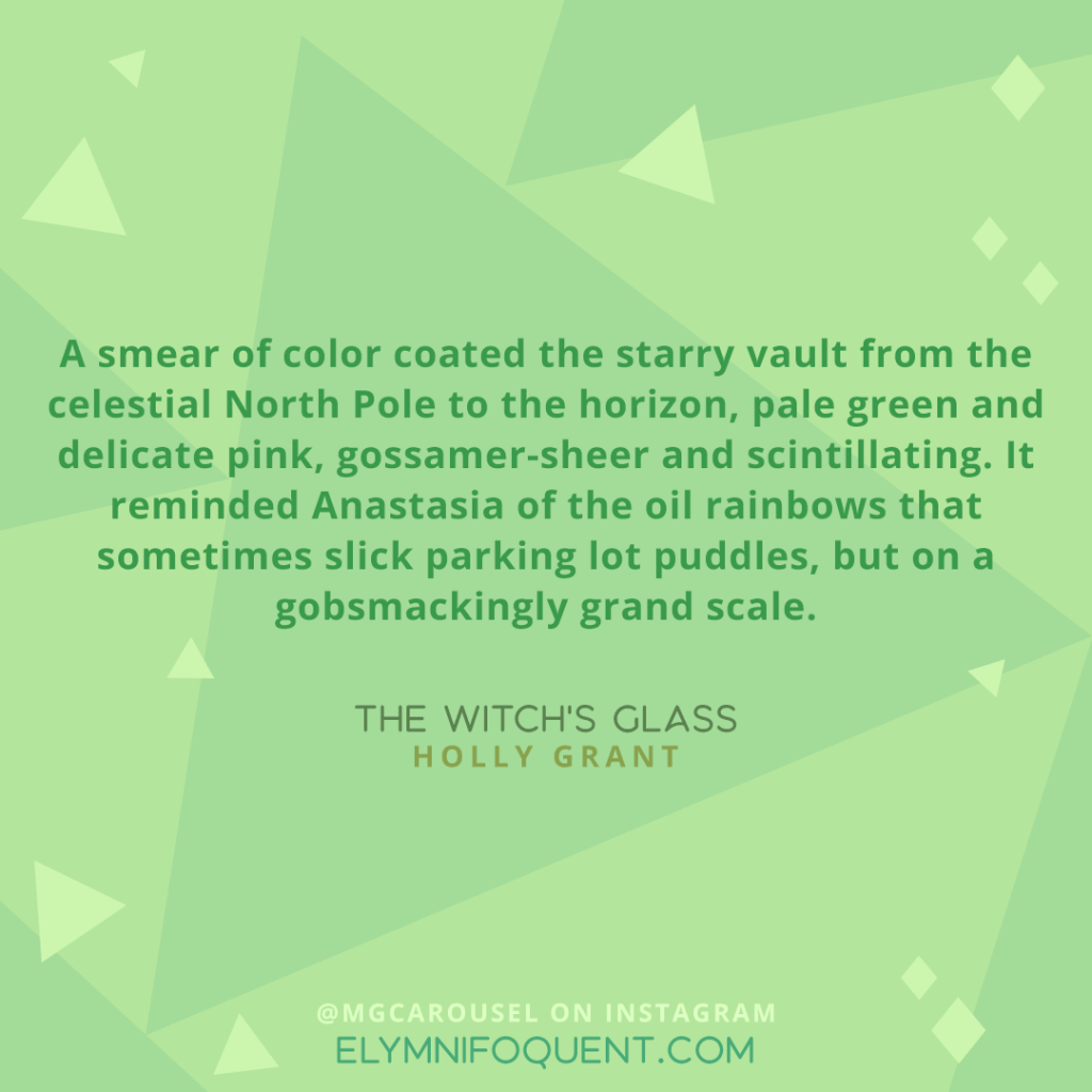 “A smear of color coated the starry vault from the celestial North Pole to the horizon, pale green and delicate pink, gossamer-sheer and scintillating. It reminded Anastasia of the oil rainbows that sometimes slick parking lot puddles, but on a gobsmackingly grand scale.” –THE WITCH'S GLASS by Holly Grant