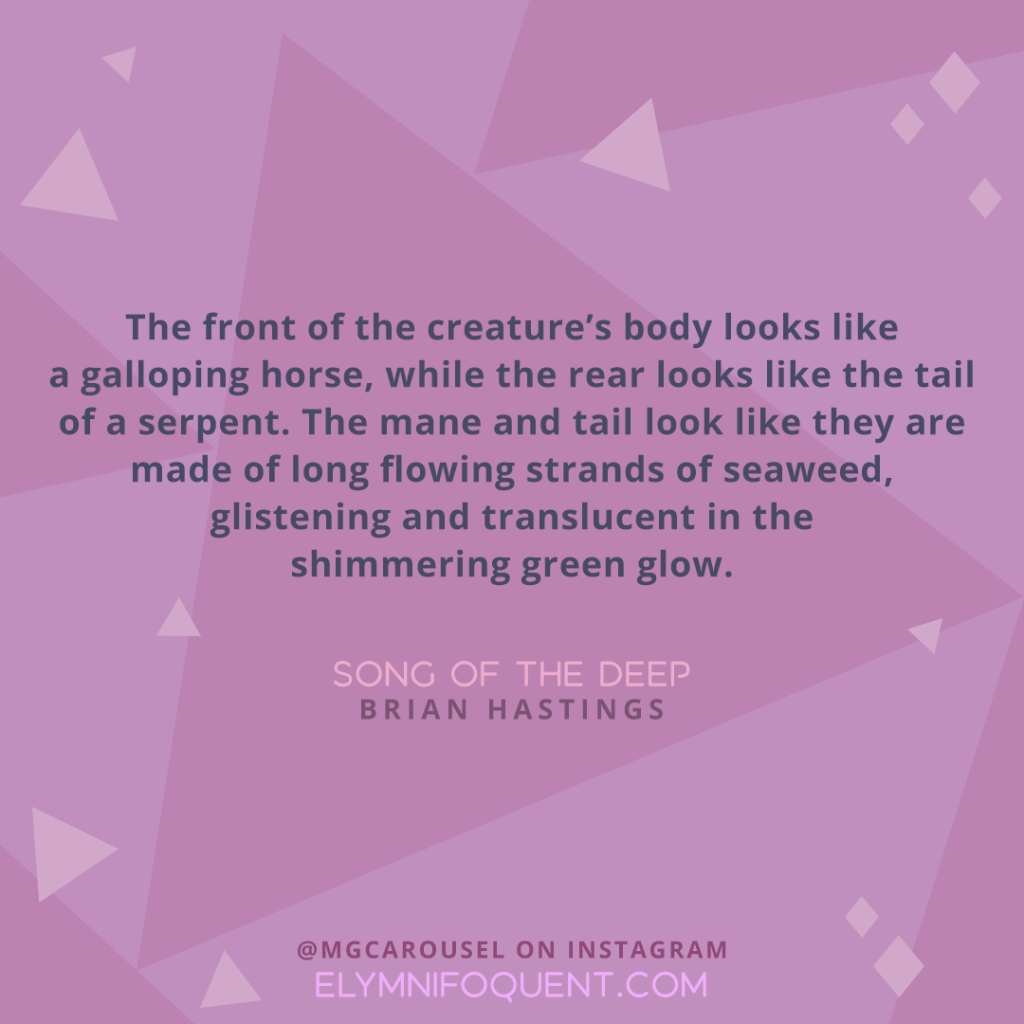 "The front of the creature's body looks like a galloping horse, while the rear looks like the tail of a serpent. The mane and tail look like they are made of long flowing strands of seaweed, glistening and translucent in the shimmering green glow." —SONG OF THE DEEP by Brian Hastings