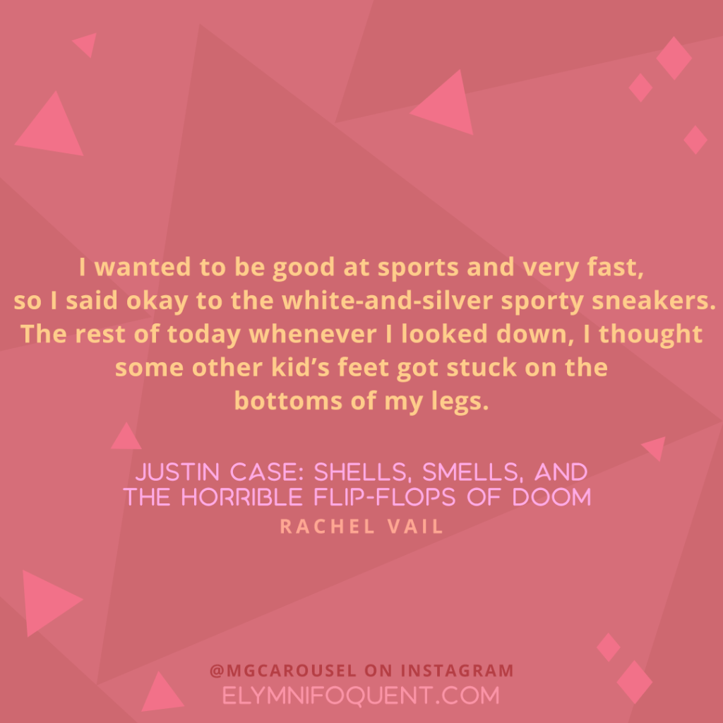 "I wanted to be good at sports and very fast, so I said okay to the white-and-silver sporty sneakers. The rest of today whenever I looked down, I thought some other kid's feet got stuck on the bottoms of my legs." —JUSTIN CASE: SHELLS, SMELLS, AND THE HORRIBLE FLIP-FLOPS OF DOOM by Rachel Vail