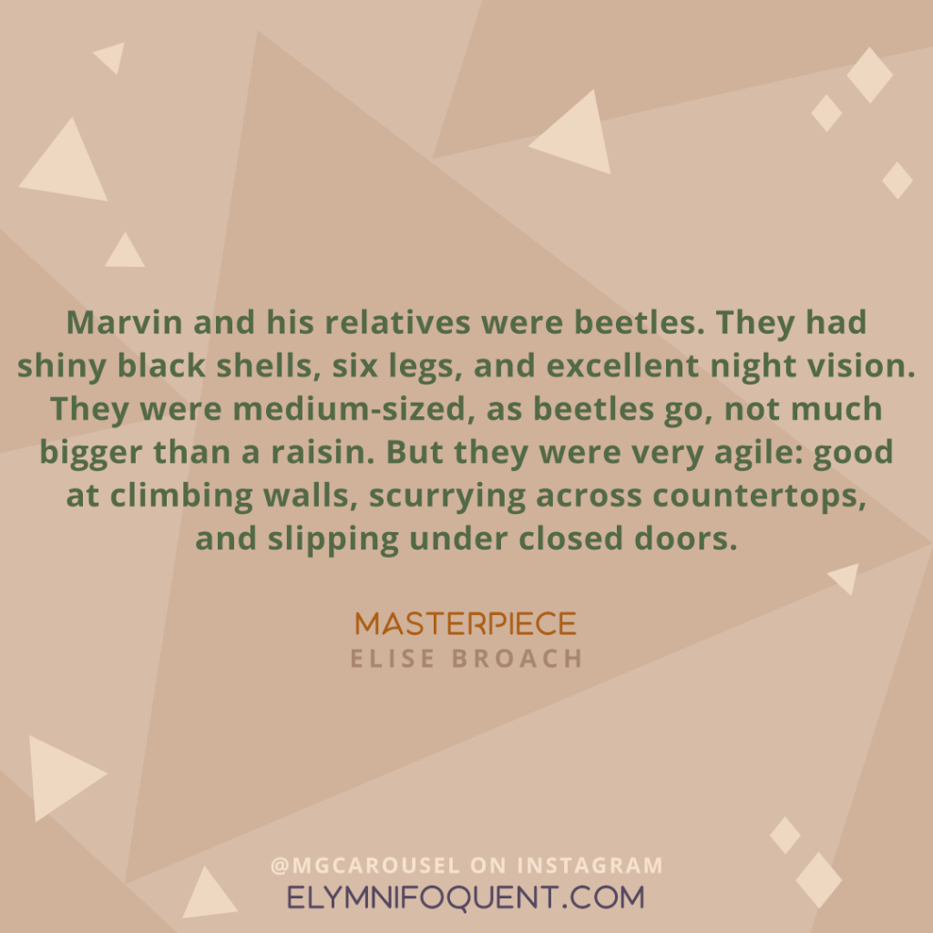 "Marvin and his relatives were beetles. They had shiny black shells, six legs, and excellent night vision. They were medium-sized, as beetles go, not much larger than a raisin. But they were very agile: good at climbing walls, scurrying across countertops, and slipping under closed doors." —MASTERPIECE by Elise Broach