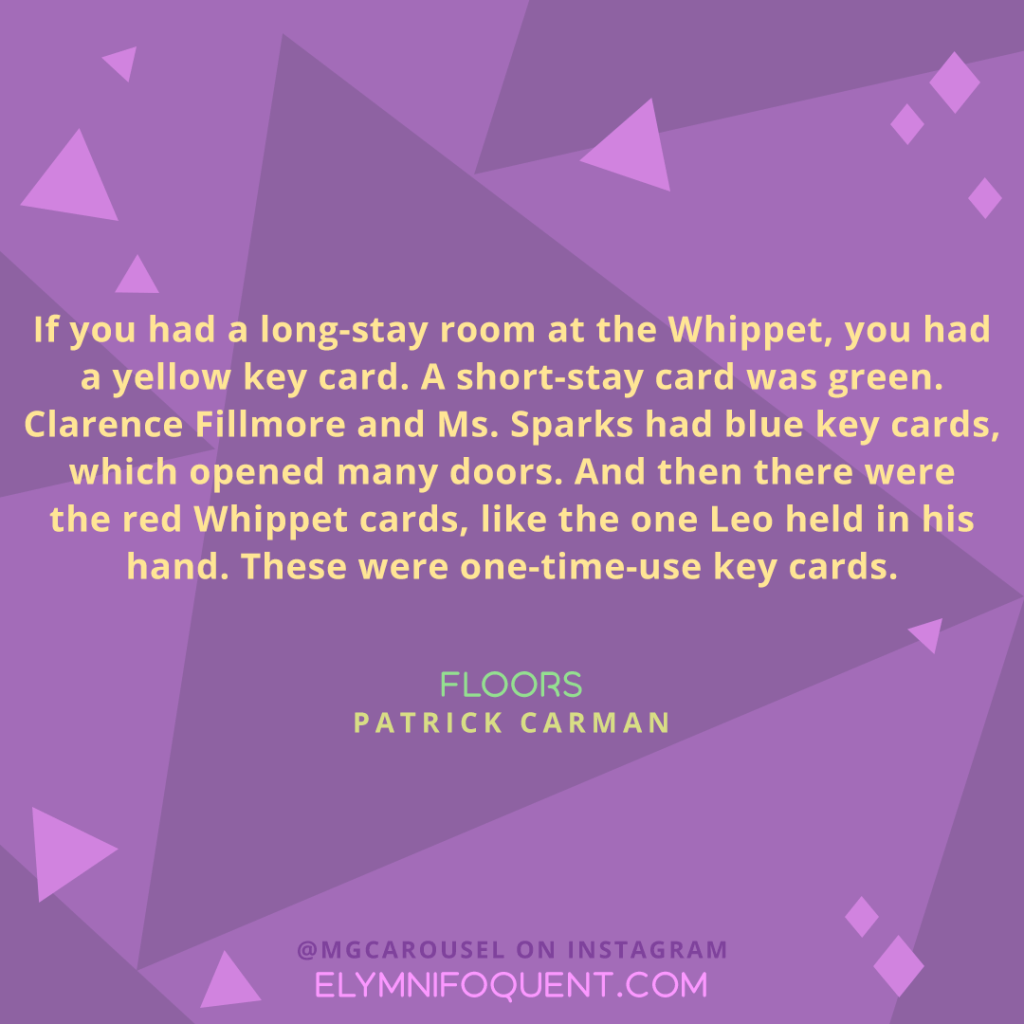 "If you had a long-stay room at the Whippet, you had a yellow key card. A short-stay card was green. Clarence Fillmore and Ms. Sparks had blue key cards, which opened many doors. And then there were the red Whippet cards, like the one Leo held in his hand. These were one-time-use key cards." —FLOORS by Patrick Carman