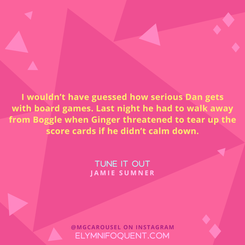"I wouldn't have guessed how serious Dan gets with board games. Last night he had to walk away from Boggle when Ginger threatened to tear up the score cards if he didn't calm down." —TUNE IT OUT by Jamie Sumner