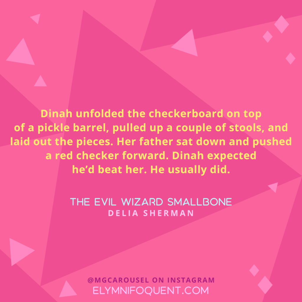 "Dinah unfolded the checkerboard on top of a pickle barrel, pulled up a couple of stools, and laid out the pieces. Her father sat down and pushed a red checker forward. Dinah expected he'd beat her. He usually did." —THE EVIL WIZARD SMALLBONE by Delia Sherman