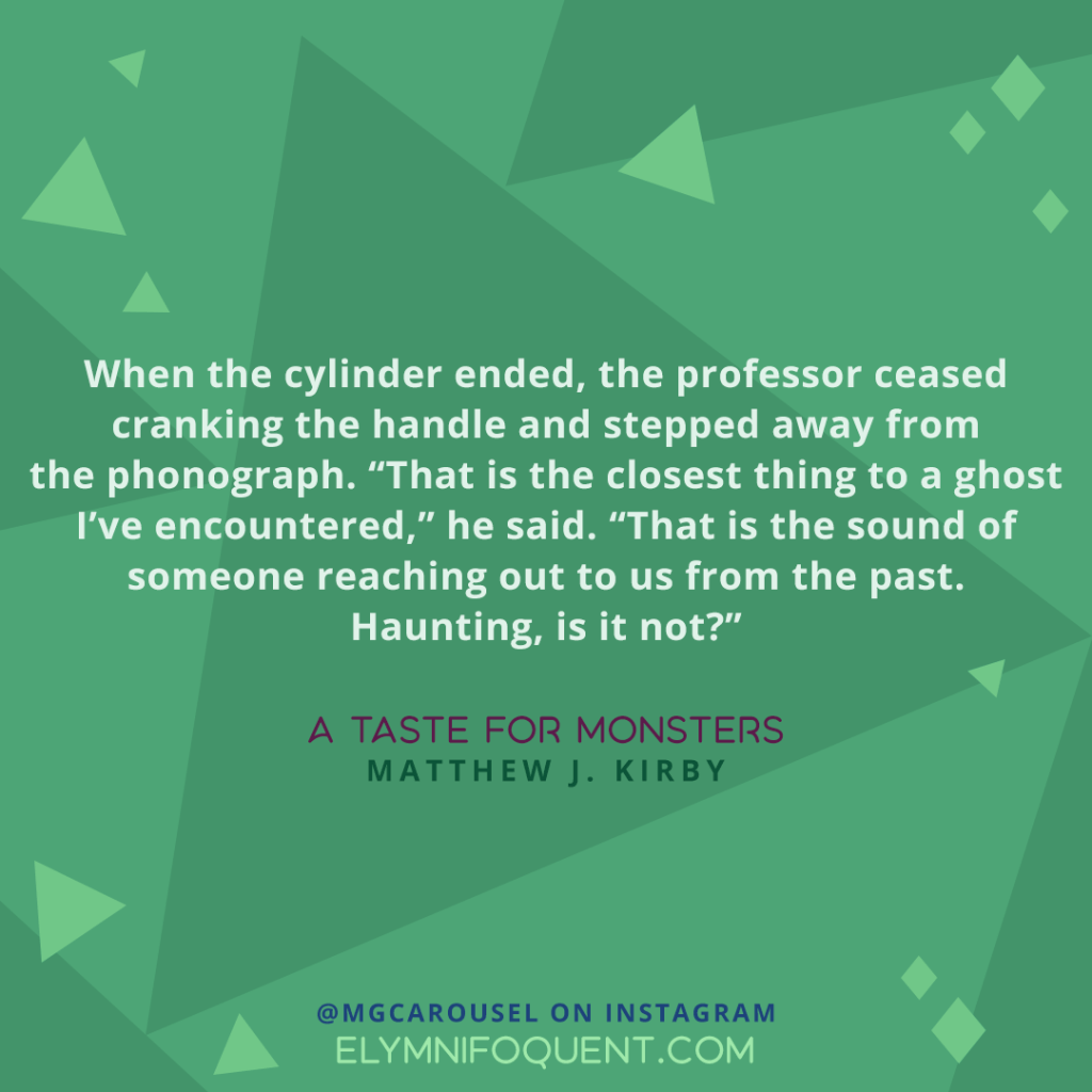 When th ecylinder ended, the professor ceased cranking the handle and stepped away from the phonograph. "That is the closest thing to a ghost I've encountered," he said. "That is the sound of someone reaching out to us from the past. Haunting, is it not?" —A TASTE FOR MONSTERS by Matthew J. Kirby