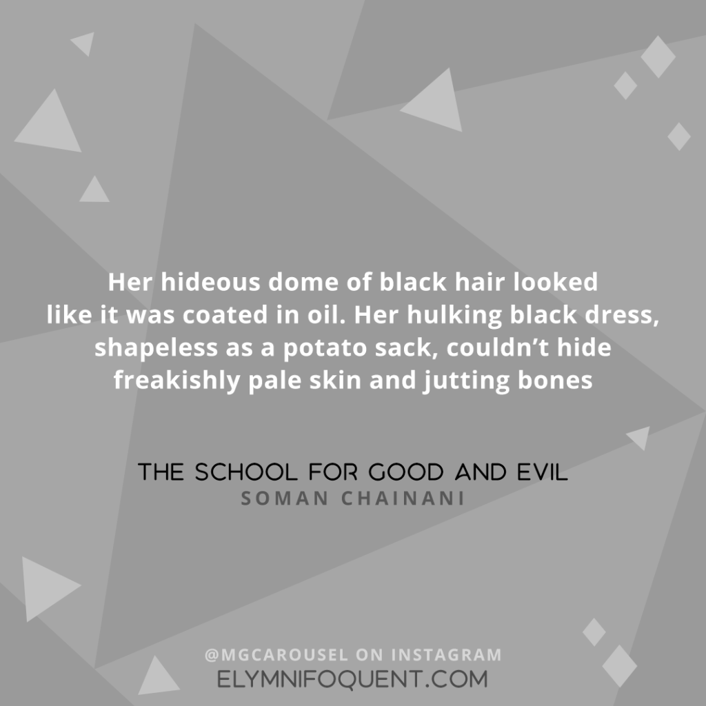 "Her hideous dome of black hair looked like it was coated in oil. Her hulking black dress, shapeless as a potato sack, couldn't hide freakishly pale skin and jutting bones." —THE SCHOOL FOR GOOD AND EVIL by Soman Chainani
