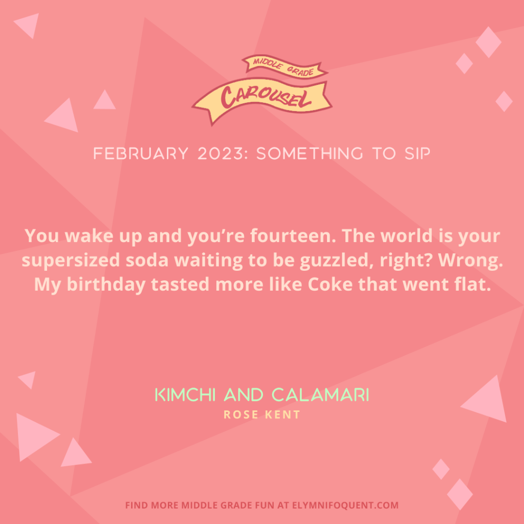 "You wake up and you're fourteen. The world is your supersized soda waiting to be guzzled, right? Wrong. My birthday tasted more like Coke that went flat." —KIMCHI AND CALAMARI by Rose Kent