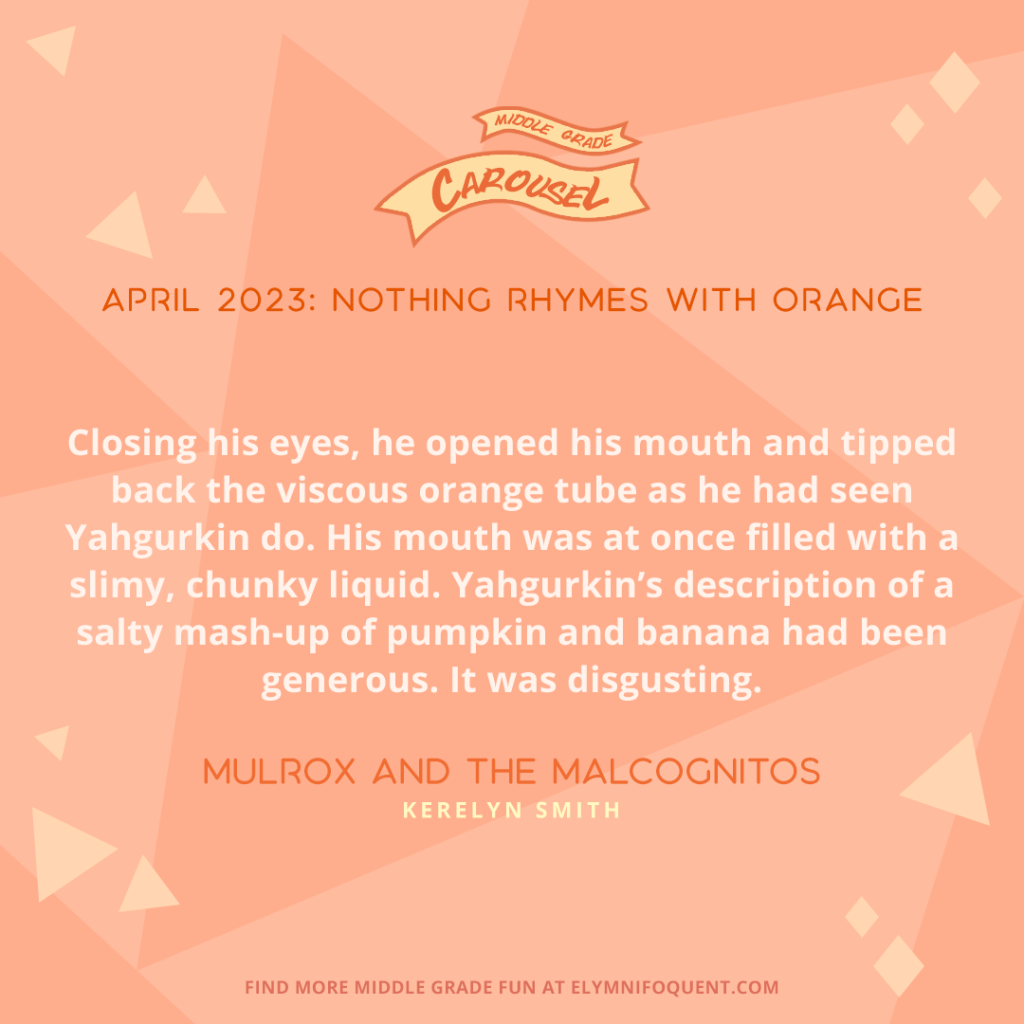 "Closing his eyes, he opened his mouth and tipped back the viscous orange tube as he had seen Yahgurkin do. His mouth was at once filled with a slimy, chunky liquid. Yahgurkin's description of a salty mash-up of pumpkin and banana had been generous. It was disgusting." —MULROX AND THE MALCOGNITOS by Kerelyn Smith