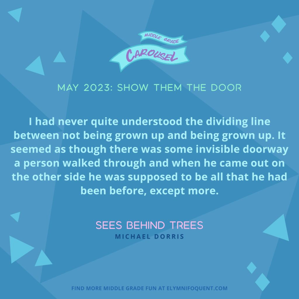 "I had never quite understood the dividing line between not being grown up and being grown up. It seemed as though there was some invisible doorway a person walked through and when he came out on the other side he was supposed to be all that he had been before, except more." —SEES BEHIND TREES by Michael Dorris