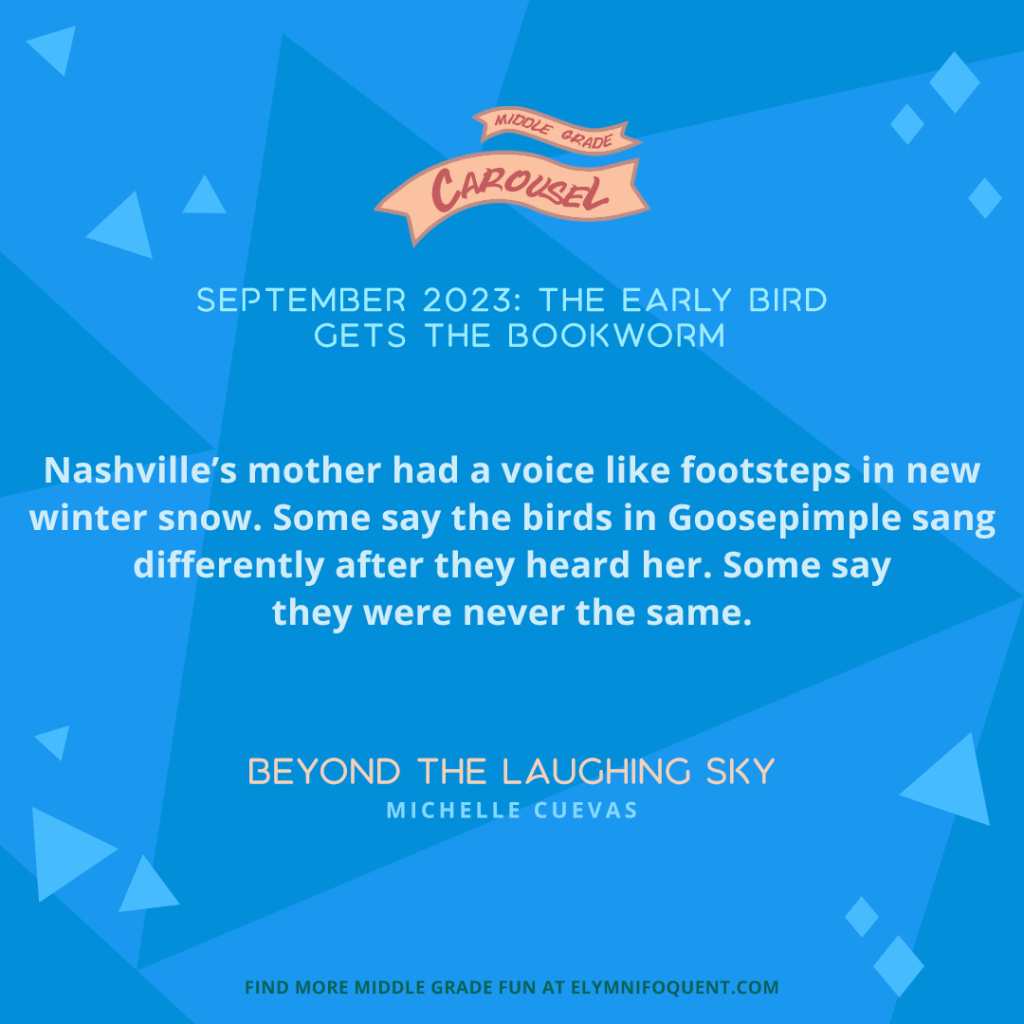 “Nashville’s mother had a voice like footsteps in new winter snow. Some say the birds in Goosepimple sang differently after they heard her. Some say they were never the same.” —BEYOND THE LAUGHING SKY by Michelle Cuevas
