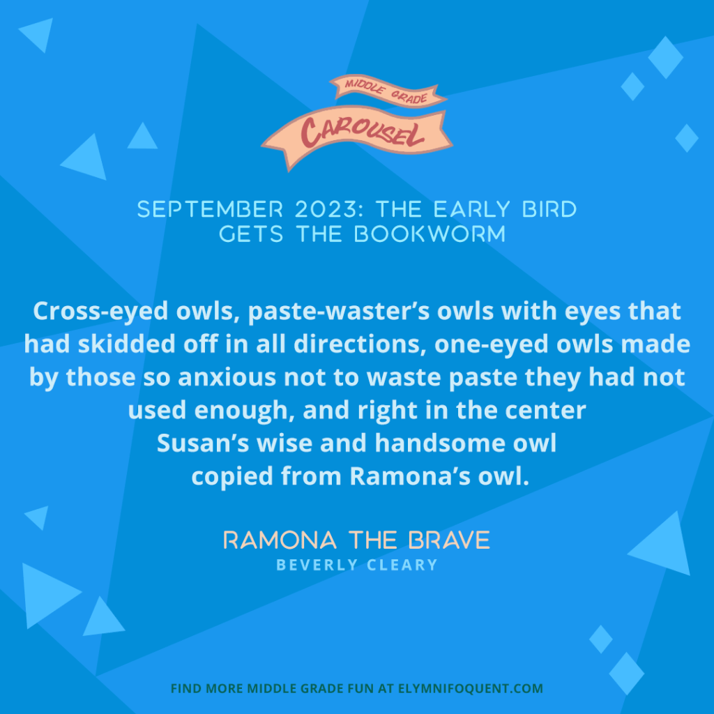 “All that week Ramona stared at the owls above the blackboard. Cross-eyed owls, paste-waster’s owls with eyes that had skidded off in all directions, one-eyed owls made by those so anxious not to waste paste they had not used enough, and right in the center Susan’s wise and handsome owl copied from Ramona’s owl.” —RAMONA THE BRAVE by Beverly Cleary