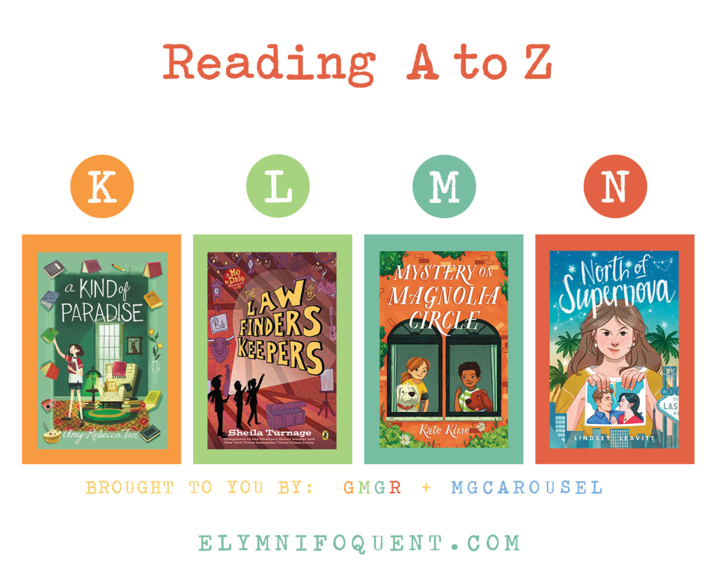 Reading A to Z (brought to you by GMGR + MGCarousel). K: A KIND OF PARADISE by Amy Rebecca Tan; L: THE LAW OF FINDERS KEEPERS by Sheila Turnage; M: MYSTERY ON MAGNOLIA CIRCLE by Kate Klise; and N: NORTH OF SUPERNOVA by Lindsey Leavitt.