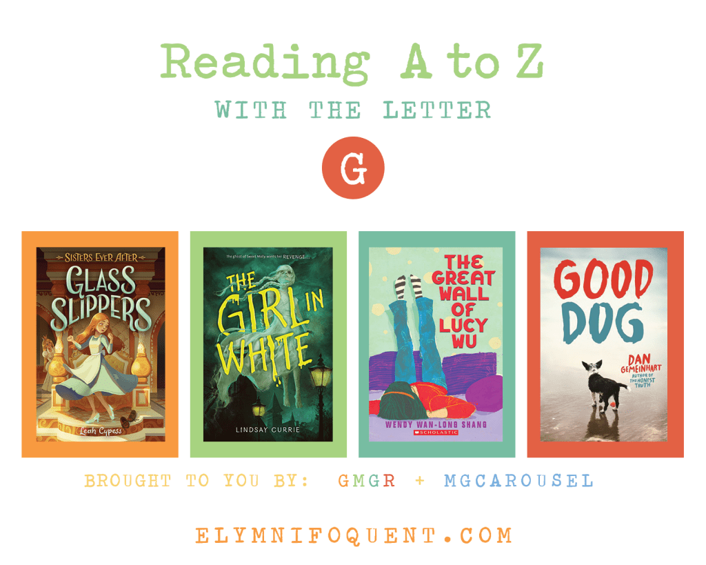 Reading A to Z (brought to you by GMGR + MGCarousel). G: GLASS SLIPPERS by Leah Cypess; THE GIRL IN WHITE by Lindsay Currie; THE GREAT WALL OF LUCY WU by Wendy Wan-Long Shang; and GOOD DOG by Dan Gemeinhart.