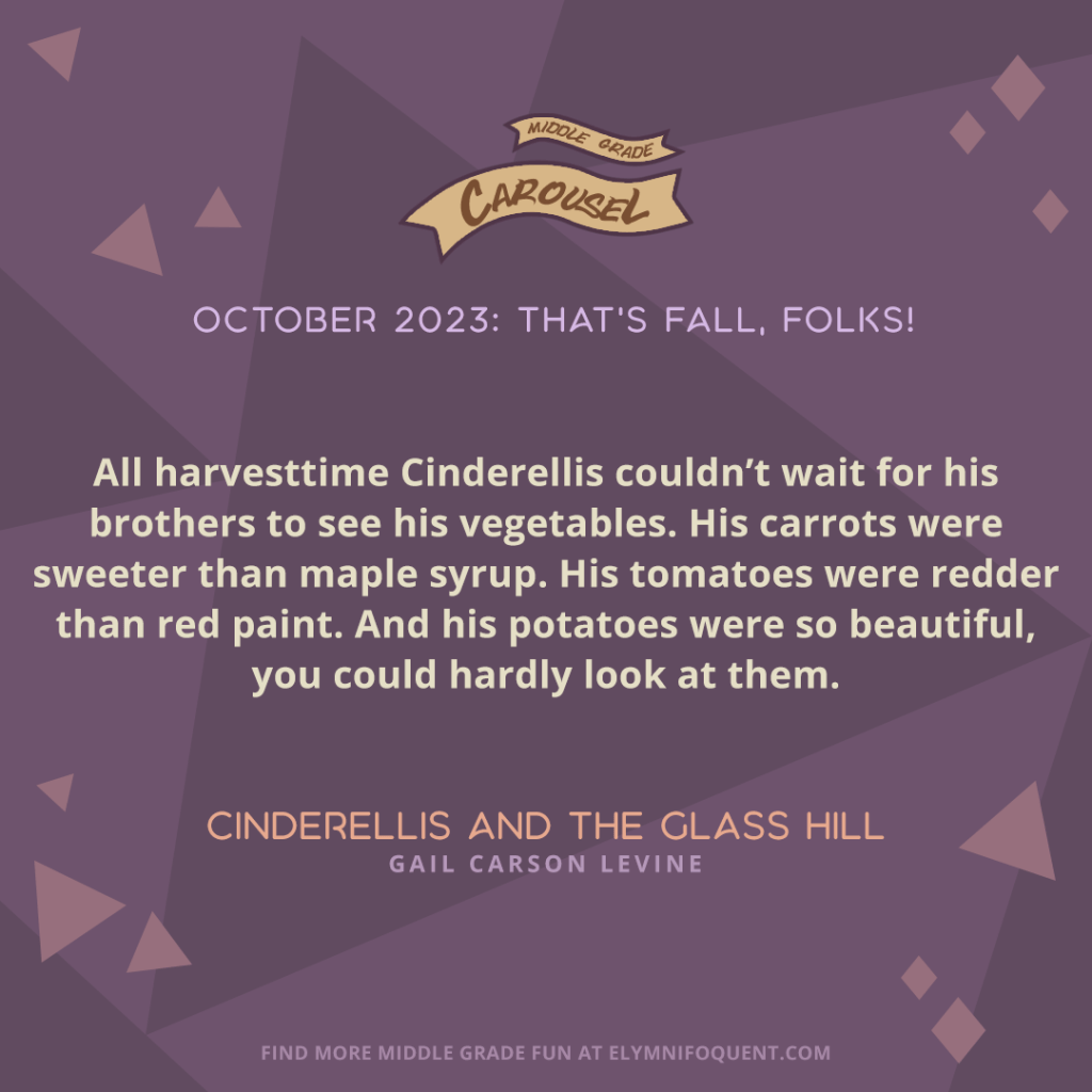“All harvesttime Cinderellis couldn’t wait for his brothers to see his vegetables. His carrots were sweeter than maple syrup. His tomatoes were redder than red paint. And his potatoes were so beautiful, you could hardly look at them.” —CINDERELLIS AND THE GLASS HILL by Gail Carson Levine