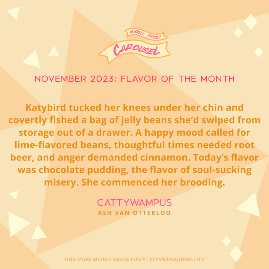 Katybird tucked her knees under her chin and covertly fished a bag of jelly beans she’d swiped from storage out of a drawer. A happy mood called for lime-flavored beans, thoughtful times needed root beer, and anger demanded cinnamon. Today’s flavor was chocolate pudding, the flavor of soul-sucking misery. She commenced her brooding. —CATTYWAMPUS by Ash Van Otterloo