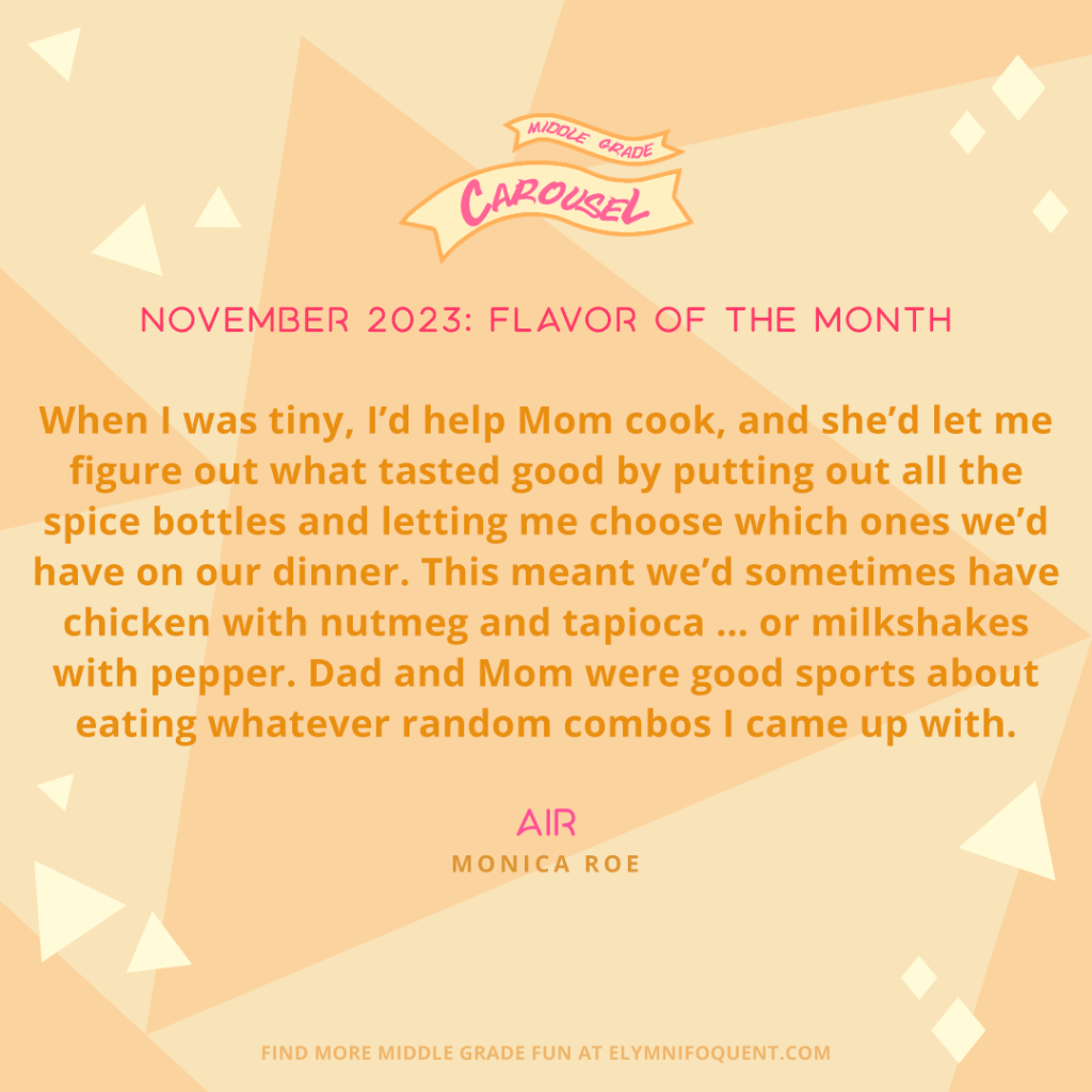 When I was tiny, I’d help Mom cook, and she’d let me figure out what tasted good by putting out all the spice bottles and letting me choose which ones we’d have on our dinner. This meant we’d sometimes have chicken with nutmeg and tapioca … or milkshakes with pepper. Dad and Mom were good sports about eating whatever random combos I came up with. —AIR by Monica Roe