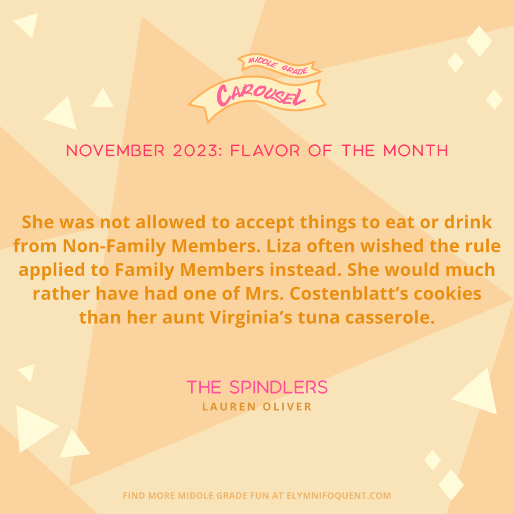 She was not allowed to accept things to eat or drink from Non-Family Members. Liza often wished the rule applied to Family Members instead. She would much rather have had one of Mrs. Costenblatt’s cookies than her aunt Virginia’s tuna casserole. —THE SPINDLERS by Lauren Oliver