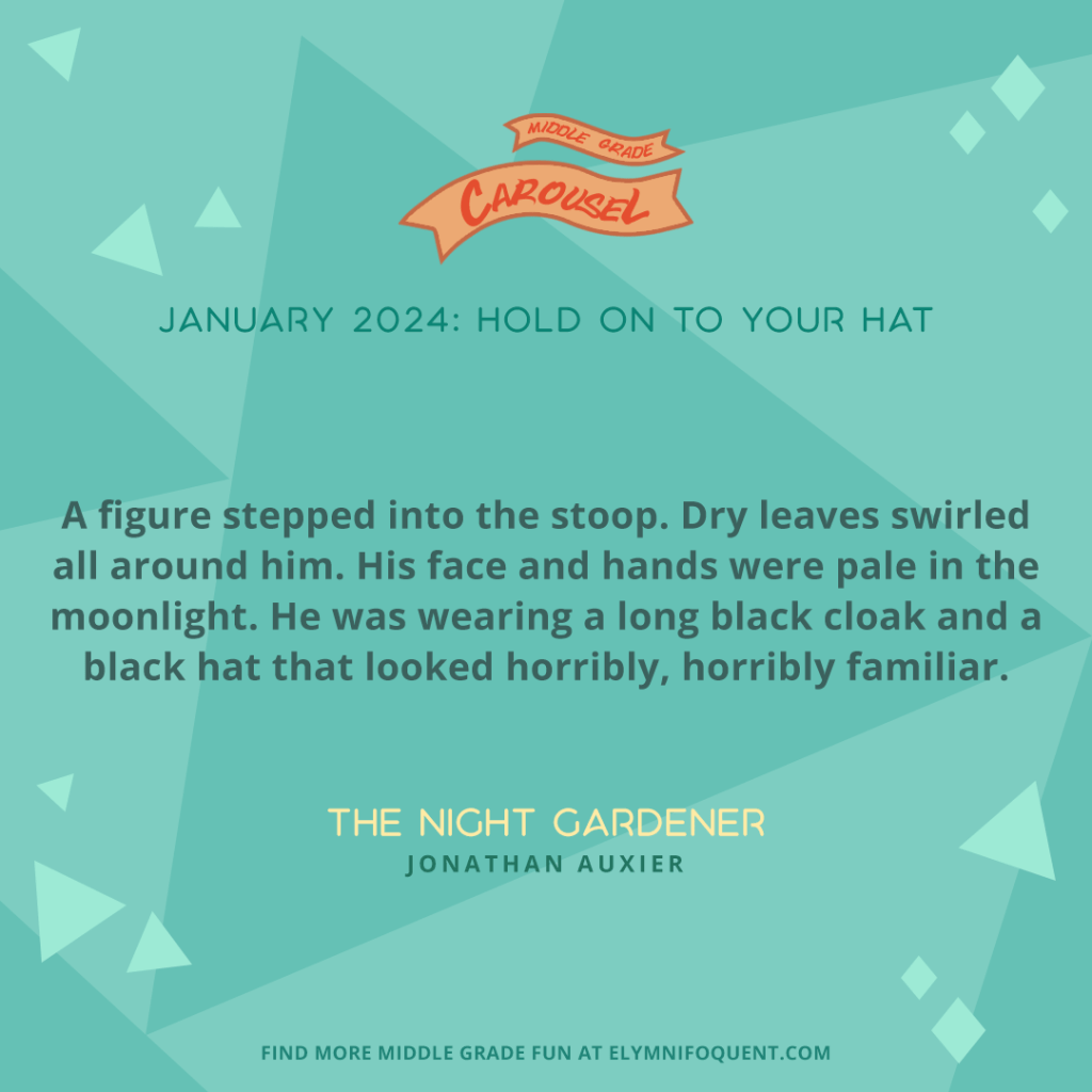 A figure stepped into the stoop. Dry leaves swirled all around him. His face and hands were pale in the moonlight. He was wearing a long black cloak and a black hat that looked horribly, horribly familiar. —THE NIGHT GARDENER by Jonathan Auxier