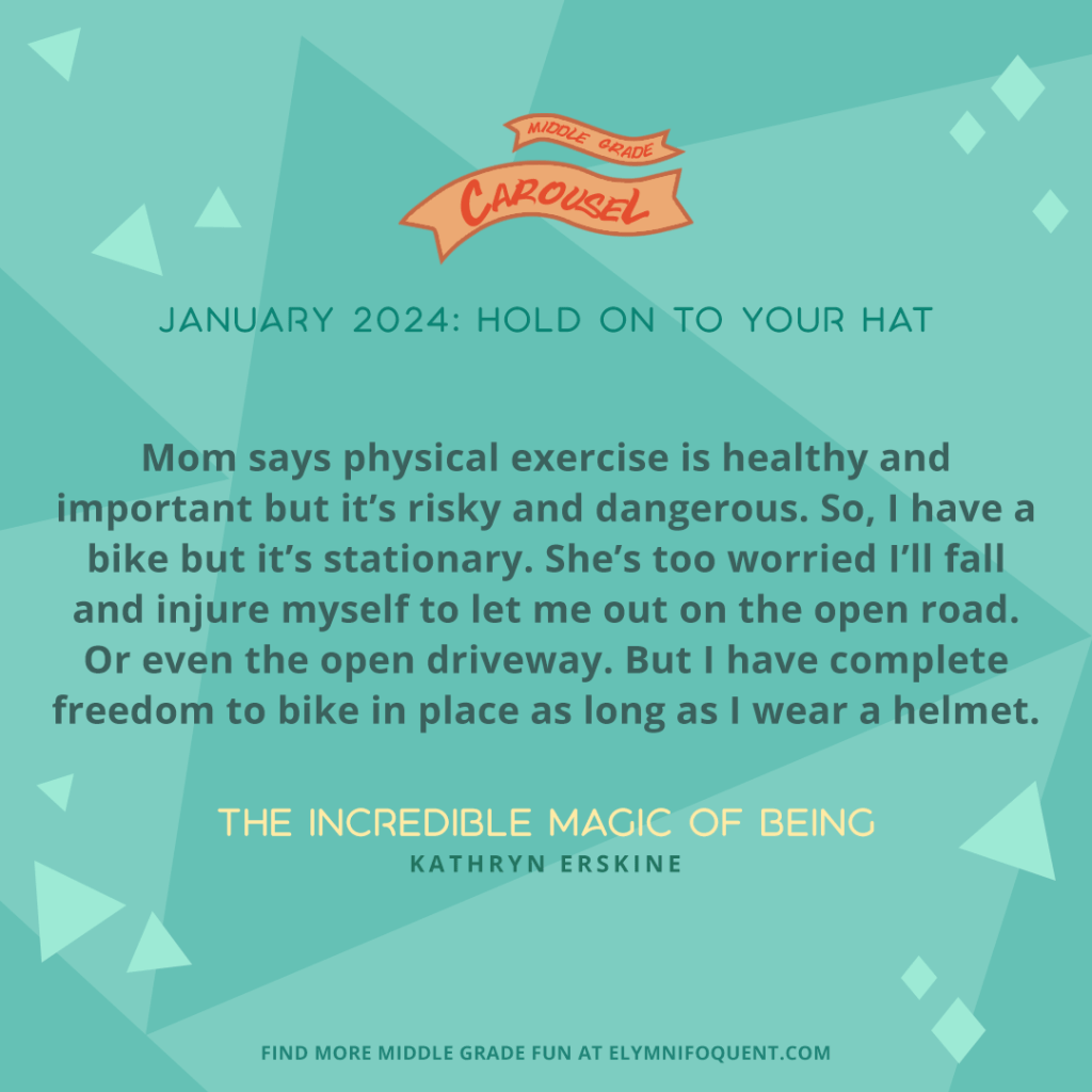 Mom says physical exercise is healthy and important but it’s risky and dangerous. So, I have a bike but it’s stationary. She’s too worried I’ll fall and injure myself to let me out on the open road. Or even the open driveway. But I have complete freedom to bike in place as long as I wear a helmet.—THE INCREDIBLE MAGIC OF BEING by Kathryn Erskine