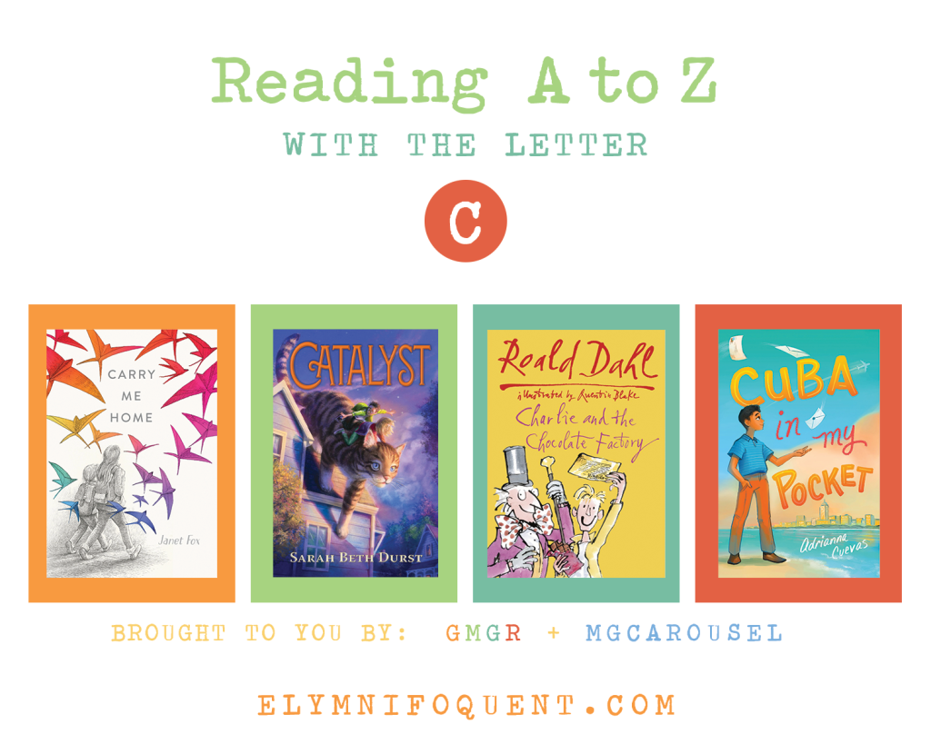 Reading A to Z (brought to you by GMGR + MGCarousel). C: CARRY ME HOME by Janet Fox; CATALYST by Sarah Beth Durst; CHARLIE AND THE CHOCOLATE FACTORY by Roald Dahl; and CUBA IN MY POCKET by Adrianna Cuevas.