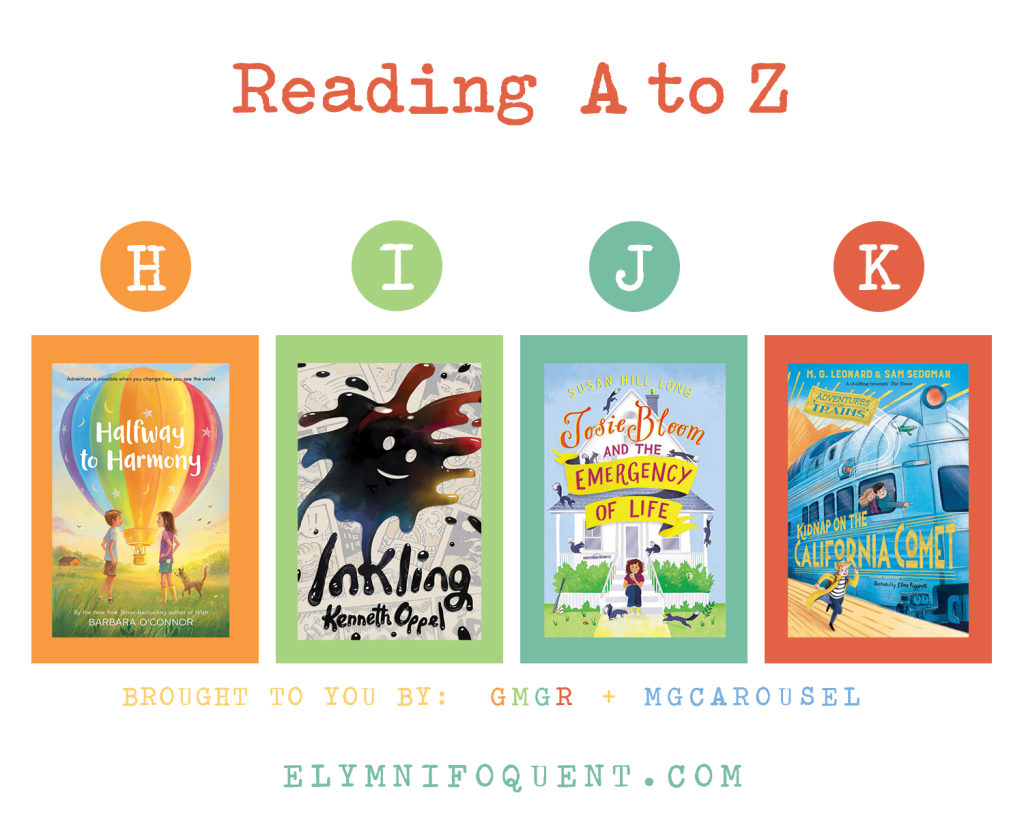 Reading A to Z (brought to you by GMGR + MGCarousel). H: HALFWAY TO HARMONY by Barbara O'Connor; I: INKLING by Kenneth Oppel; J: JOSIE BLOOM AND THE EMERGENCY OF LIFE by Susan Hill Long; K: KIDNAP ON THE CALIFORNIA COMET by M. G. Leonard & Sam Sedgman.