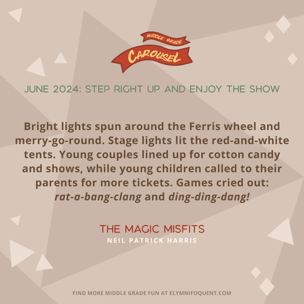 “Bright lights spun around the Ferris wheel and merry-go-round. Stage lights lit the red-and-white tents. Young couples lined up for cotton candy and shows, while young children called to their parents for more tickets. Games cried out: rat-a-bang-clang and ding-ding-dang!” –THE MAGIC MISFITS by Neil Patrick Harris