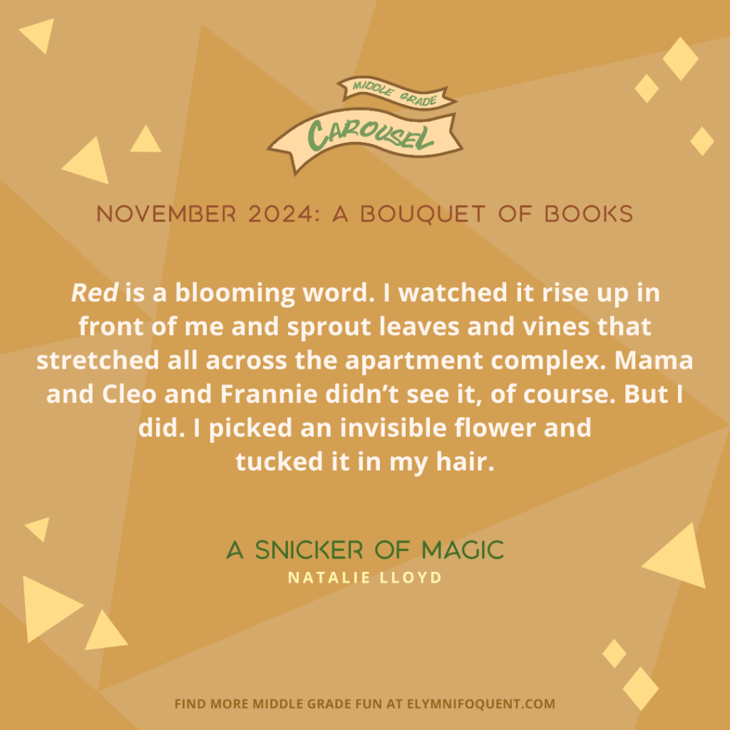 “Red is a blooming word. I watched it rise up in front of me and sprout leaves and vines that stretched all across the apartment complex. Mama and Cleo and Frannie didn’t see it, of course. But I did. I picked an invisible flower and tucked it in my hair.” —A SNICKER OF MAGIC by Natalie Lloyd