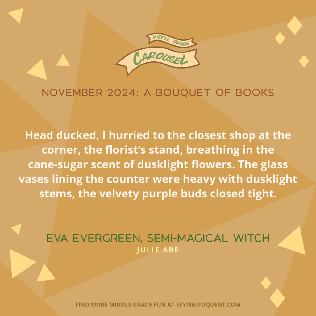 “Head ducked, I hurried to the closest shop at the corner, the florist’s stand, breathing in the cane-sugar scent of dusklight flowers. The glass vases lining the counter were heavy with dusklight stems, the velvety purple buds closed tight.” —EVA EVERGREEN, SEMI-MAGICAL WITCH by Julie Abe